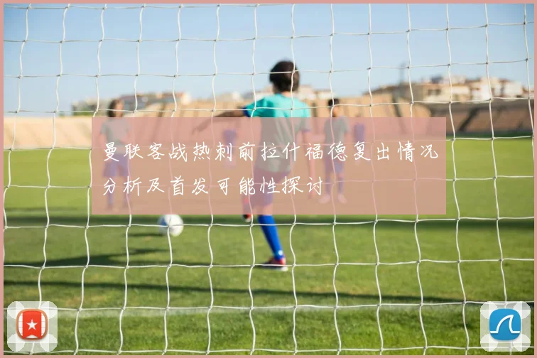 曼联客战热刺前拉什福德复出情况分析及首发可能性探讨