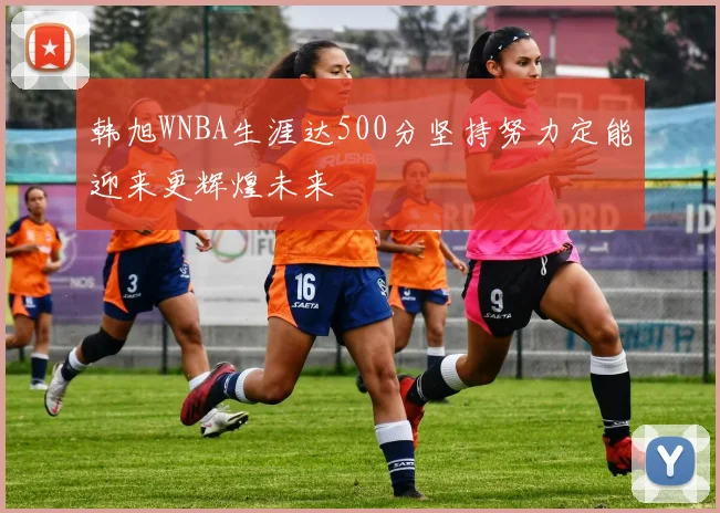韩旭WNBA生涯达500分坚持努力定能迎来更辉煌未来