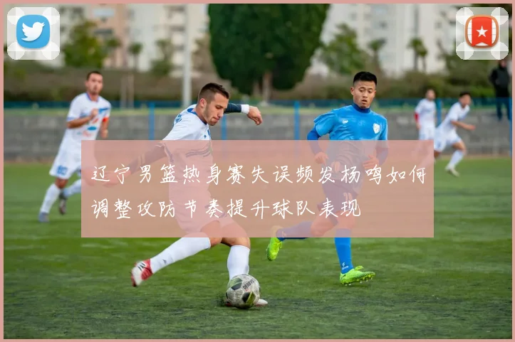 辽宁男篮热身赛失误频发杨鸣如何调整攻防节奏提升球队表现