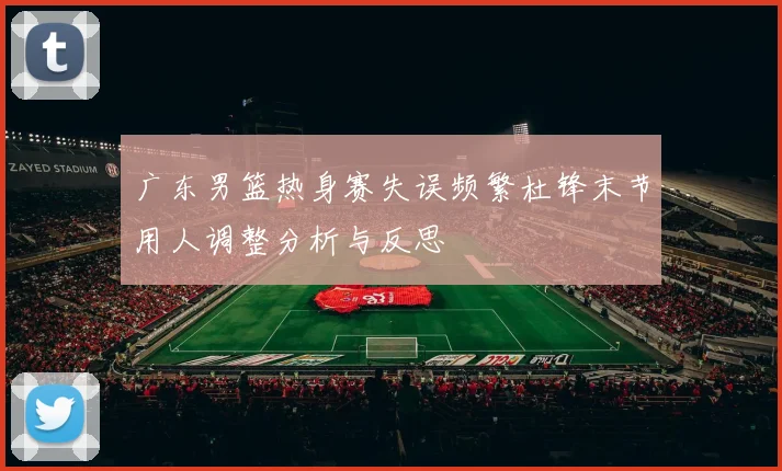 广东男篮热身赛失误频繁杜锋末节用人调整分析与反思