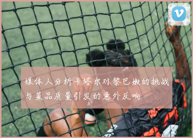 媒体人分析卡塔尔对黎巴嫩的挑战与菜品质量引发的意外反响