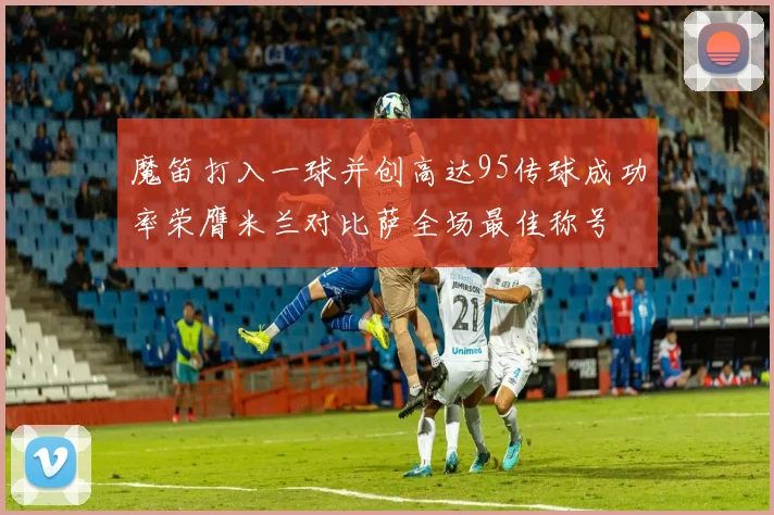 魔笛打入一球并创高达95传球成功率荣膺米兰对比萨全场最佳称号