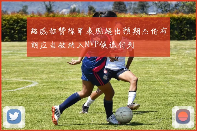 路威称赞绿军表现超出预期杰伦布朗应当被纳入MVP候选行列