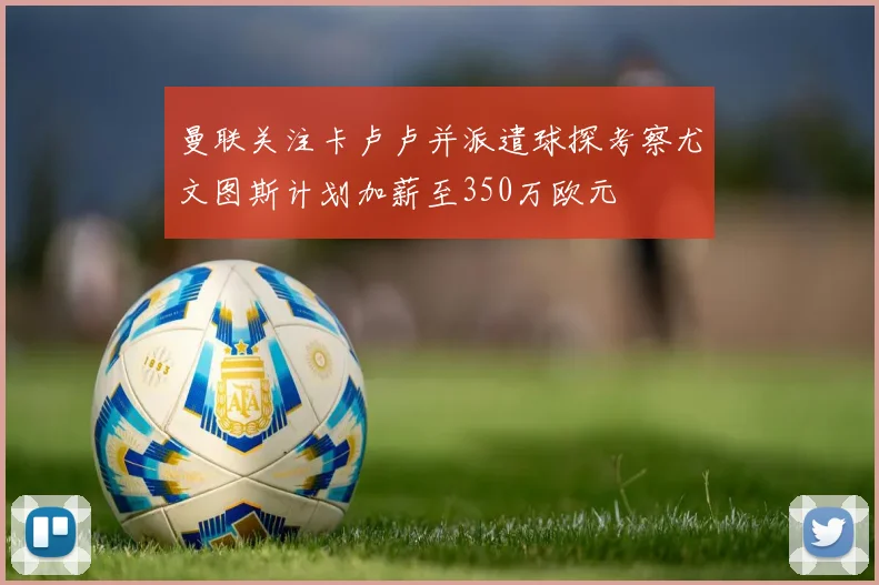 曼联关注卡卢卢并派遣球探考察尤文图斯计划加薪至350万欧元