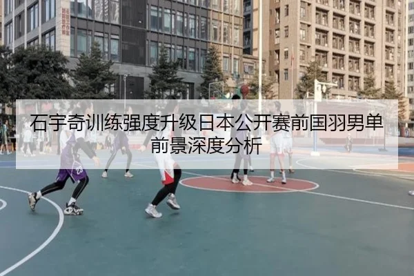 石宇奇训练强度升级日本公开赛前国羽男单前景深度分析