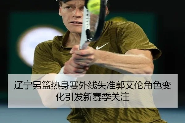 辽宁男篮热身赛外线失准郭艾伦角色变化引发新赛季关注