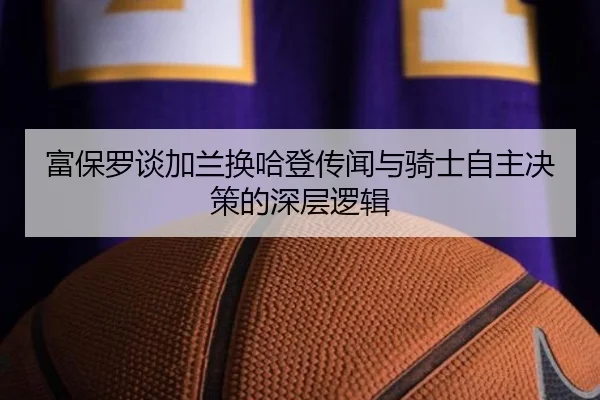富保罗谈加兰换哈登传闻与骑士自主决策的深层逻辑