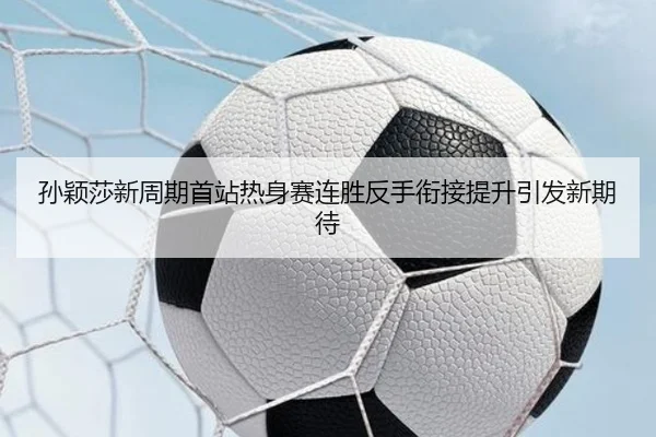 孙颖莎新周期首站热身赛连胜反手衔接提升引发新期待